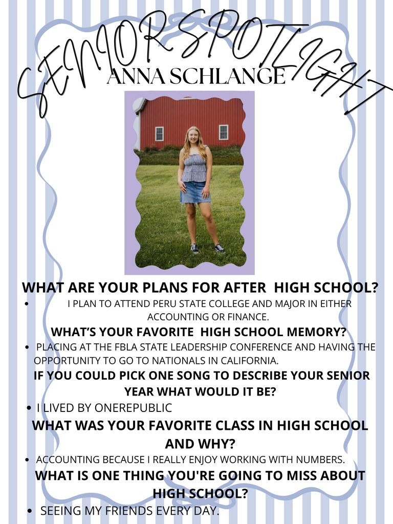 WHat are your Plans for after College? I plan to attend Peru State College and major in either Accounting or Finance. What’s your favorite high school memory Placing at the FBLA State Leadership Conference and having the opportunity to go to Nationals in California. If you could pick one song to describe your senior year what would it be? I Lived by OneRepublic What was your favorite class in highschool and why? Accounting because I really enjoy working with numbers. What is one thing you're going to miss about high school? Seeing my friends every day.