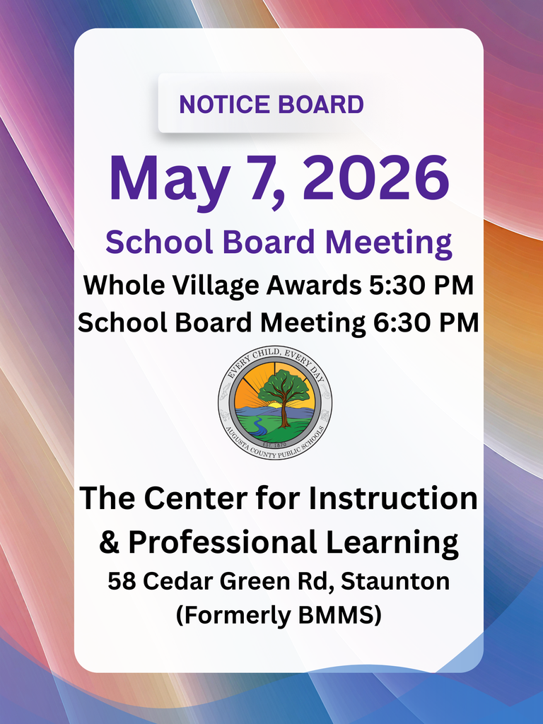 May 7, 2026 School Board Meeting will be held at The Center for Instruction and Professional Learning; 58 Cedar Green Rd, Staunton (formerly BMMS).  Whole Village Awards will be held at 5:30 PM and the regular School Board Meeting at 5:30 PM.  Colorful background and the ACPS logo is included.