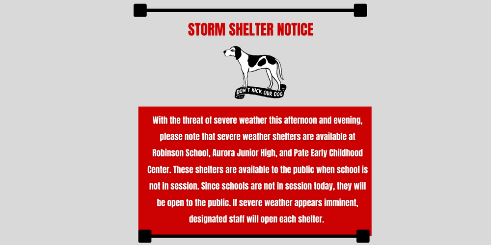 With the threat of severe weather this afternoon and evening, please note that severe weather shelters are available at Robinson School, Aurora Junior High, and Pate Early Childhood Center. These shelters are available to the public when school is not in session. Since schools are not in session today, they will be open to the public. If severe weather appears imminent, designated staff will open each shelter. 
