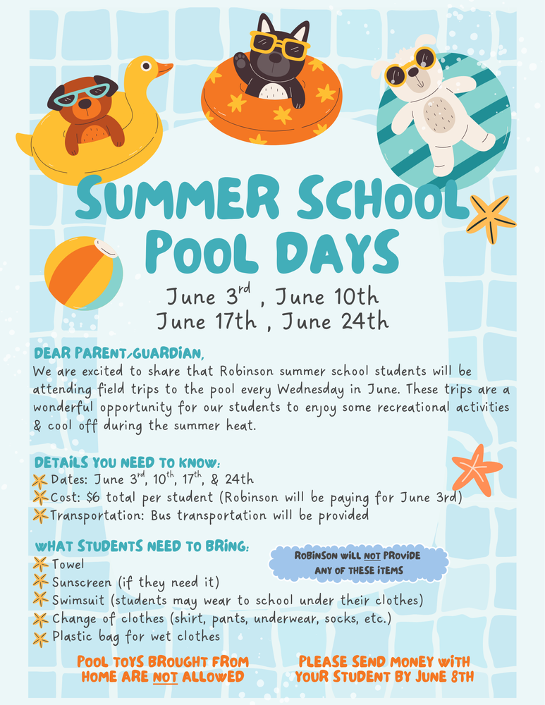 Robinson summer school students will enjoy weekly pool field trips each Wednesday in June on June 3, 10, 17, and 24! The total cost is $6 per student (Robinson will cover the June 3 trip), and bus transportation will be provided. Students should bring a towel, sunscreen if needed, a swimsuit, a change of clothes, and a plastic bag for wet items. Please note that Robinson will not provide these items, and pool toys from home are not allowed. Please send money with your student by June 8.