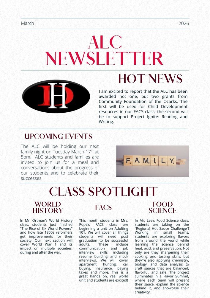 March 2026 ALC Newsletter Hot News I am excited to report that the ALC has been awarded not one, but two grants from Community Foundation of the Ozarks. The first will be used for Child Development resources in our FACS class, the second will be to support Project Ignite: Reading and Writing. Upcoming Events The ALC will be holding our next family night on Tuesday March 17th at 5pm. ALC students and families are invited to join us for a meal and conversations about the progress of our students and to celebrate their successes. Class Spotlight World History In Mr. Ortman’s World History class, students just finished "The Rise of Six World Powers" and how late 1800s reformers got improvements for their society. Our next section will cover World War 1 and its impact on multiple societies, during and after the war. FACS This month students in Mrs. Pope’s FACS class are beginning a unit on Adulting 101. We will cover all things students will need post graduation to be successful adults. These include communication