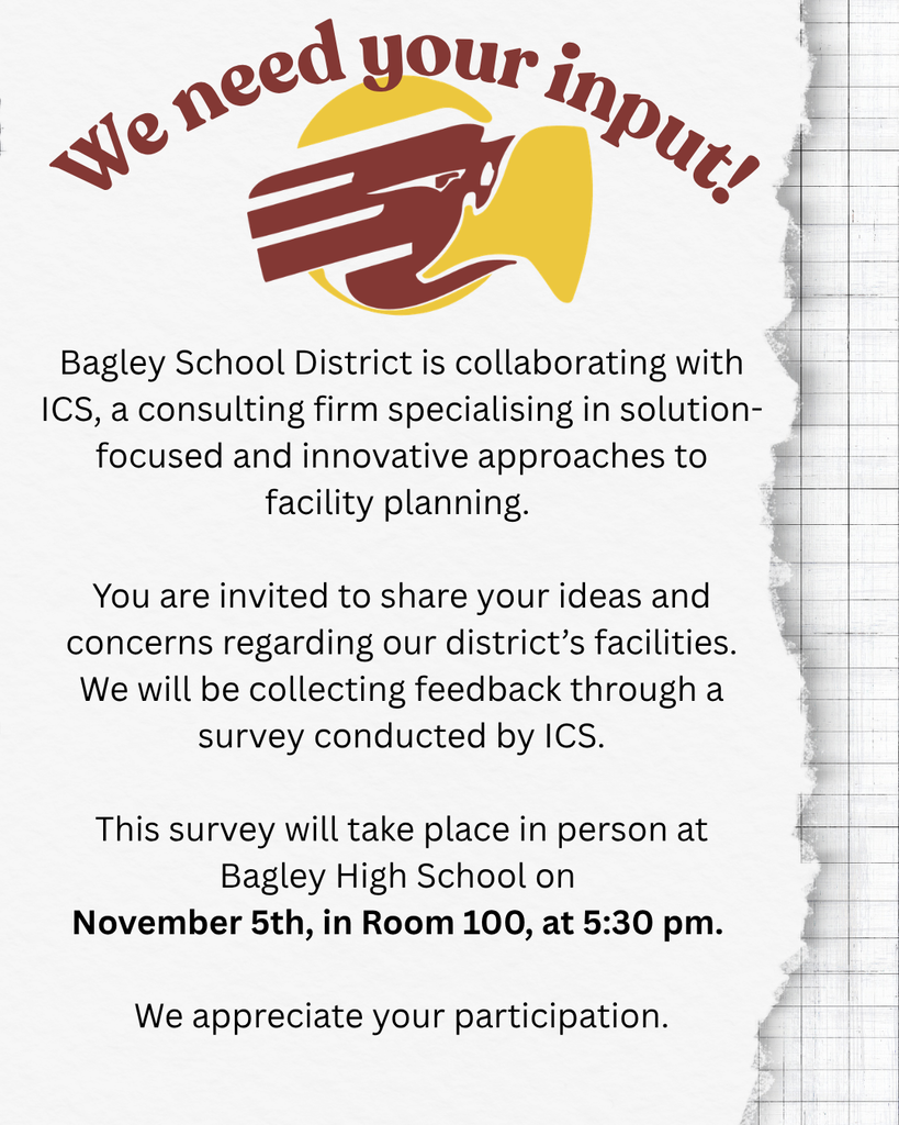 Bagley School is inviting you to give your input! Bagley School District is collaborating with ICS, a consulting firm specialising in solution- focused and innovative approaches to  facility planning.  You are invited to share your ideas and concerns regarding our district's facilities. We will be collecting feedback through a survey conducted by ICS.  This survey will take place in person at  Bagley High School on  November 5th, in Room 100, at 5:30 pm. 