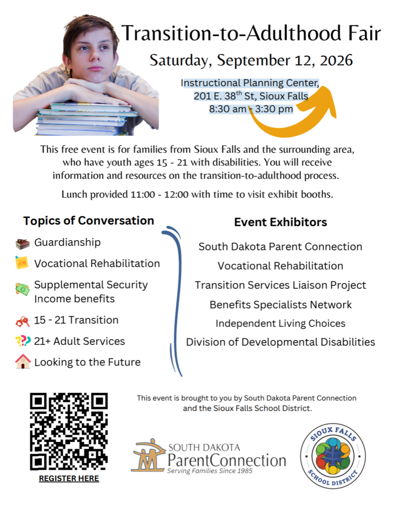 Transition-to-Adulthood Fair flyer. Free event for families in Sioux Falls and surrounding areas with youth ages 15–21 with disabilities. Saturday, September 12, 2026, from 8:30 a.m. to 3:30 p.m. at the Instructional Planning Center, 201 E. 38th St., Sioux Falls. The event provides information and resources to help families navigate the transition to adulthood. Lunch is provided from 11:00 a.m. to noon, with time to visit exhibit booths. Topics include guardianship, vocational rehabilitation, Supplemental Security Income benefits, transition services for ages 15–21, adult services for ages 21 and older, and planning for the future. Exhibitors include South Dakota Parent Connection, Vocational Rehabilitation, Transition Services Liaison Project, Benefits Specialists Network, Independent Living Choices, and the Division of Developmental Disabilities. A QR code is provided on the flyer for registration. Presented by South Dakota Parent Connection and the Sioux Falls School District.