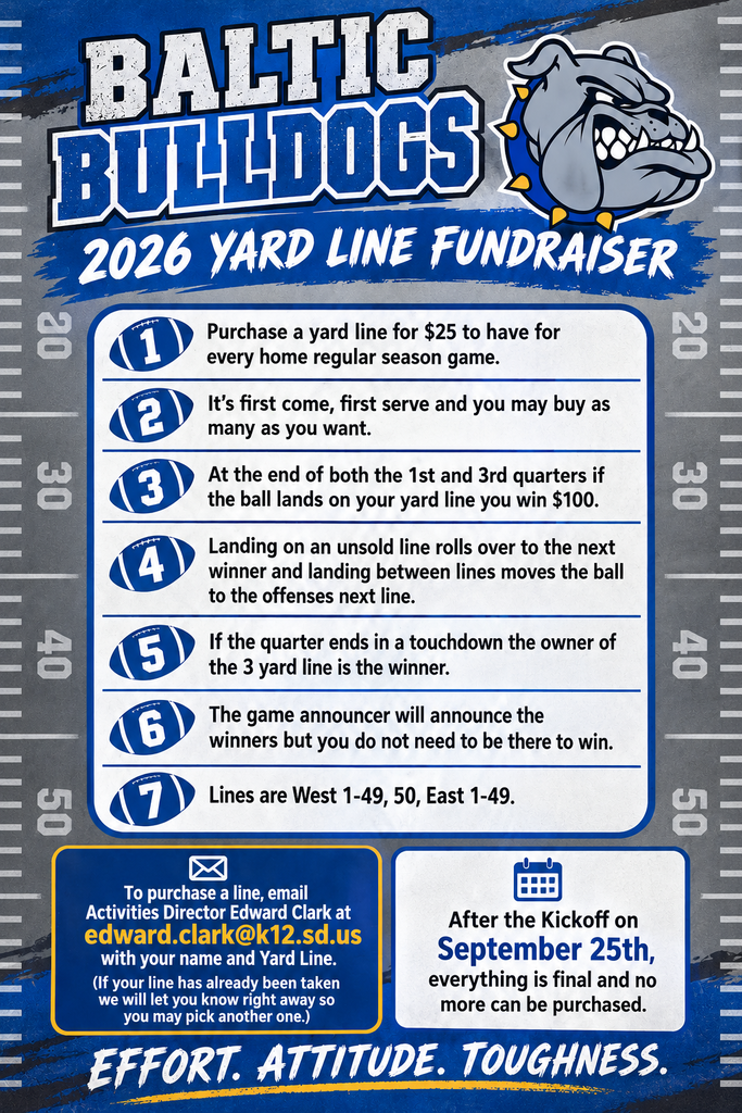 Baltic Bulldogs 2026 Yard Line Fundraiser flyer featuring the Baltic Bulldog logo and a blue, gray, white, and gold football-themed design. Yard lines cost $25 and are valid for every home regular-season football game. At the end of the first and third quarters, the owner of the yard line where the ball lands wins $100. Lines are sold first come, first served and include West 1–49, 50, and East 1–49. Additional rules apply for unsold lines, the ball landing between lines, and quarters ending in a touchdown. To purchase a line, email Activities Director Edward Clark at edward.clark@k12.sd.us with your name and requested yard line. If the line is already taken, you may select another. All purchases must be completed before kickoff on September 25; no lines may be purchased after kickoff. The flyer ends with the Baltic Bulldogs motto, “Effort. Attitude. Toughness.”