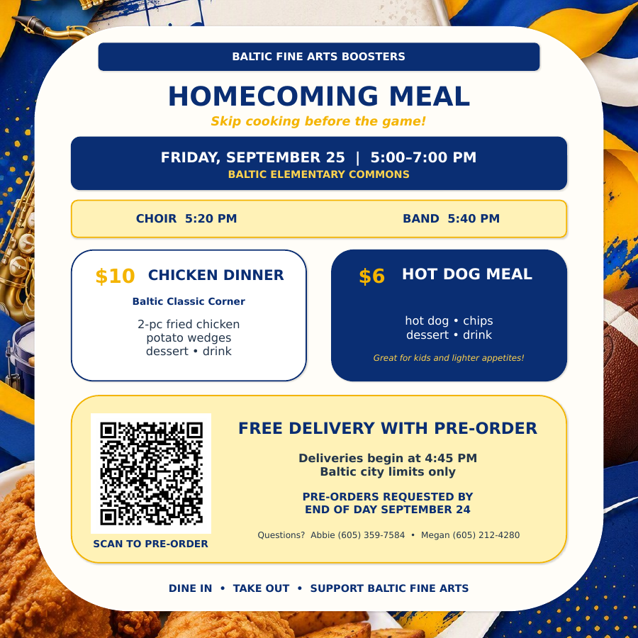 Baltic Fine Arts Boosters Homecoming Meal flyer for Friday, September 25, from 5:00–7:00 PM in the Baltic Elementary Commons. Choir performs at 5:20 PM and band at 5:40 PM. Meal options are a $10 chicken dinner with two pieces of fried chicken, potato wedges, dessert, and drink, or a $6 hot dog meal with chips, dessert, and drink. Free delivery is available within Baltic city limits with pre-order; deliveries begin at 4:45 PM. Pre-orders are requested by the end of September 24 using the QR code. Questions may be directed to Abbie at (605) 359-7584 or Megan at (605) 212-4280. Dine-in and takeout are also available, with proceeds supporting Baltic Fine Arts.