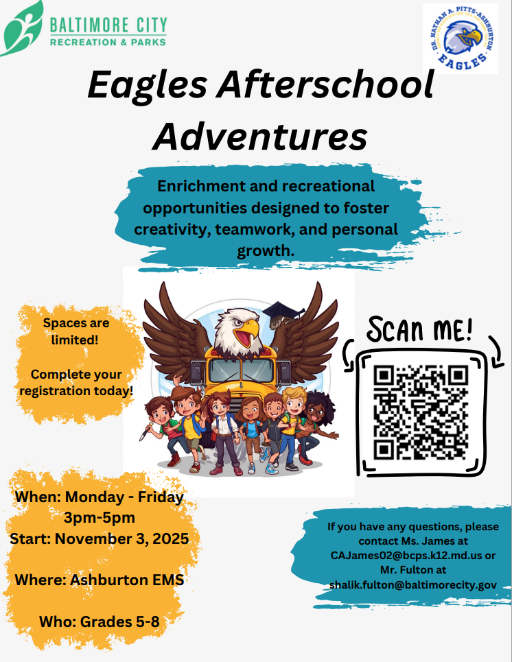 🦅 Eagles Afterschool Adventures is here! Enrichment and recreation that build creativity, teamwork, and personal growth.  When: Monday through Friday, 3 pm to 5 pm Start: November 3, 2025 Where: Ashburton EMS Who: Grades 5–8  ✅ Spaces are limited — scan the QR code on the flyer to register today.  Having trouble with the registration form? Email me the following so our BCRP partners can manually enroll your student: Student name, Date of birth, Grade, Parent/Guardian name, email, & phone number  Questions? Contact Ms. James at CAJames02@bcps.k12.md.us or Mr. Fulton at shalik.fulton@baltimorecity.gov  Let’s get our Eagles connected after school! 💙💛
