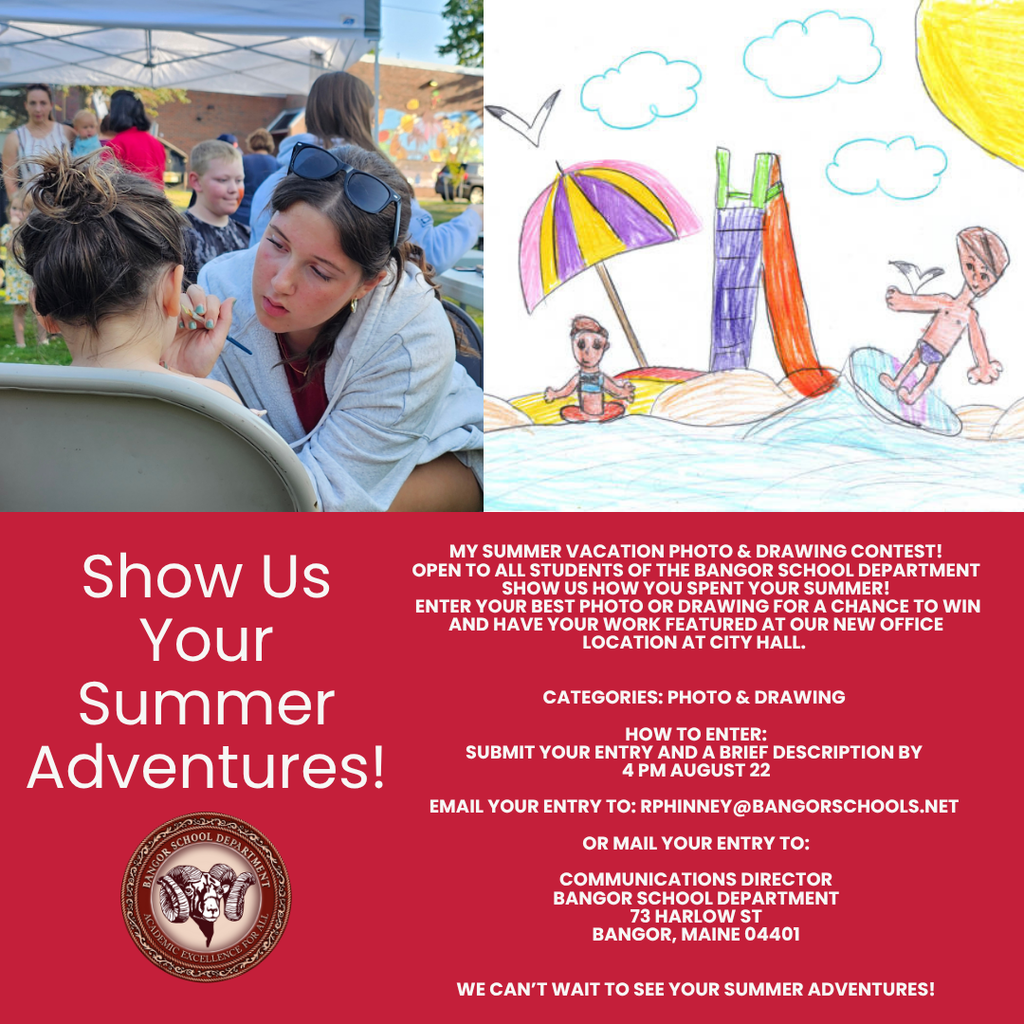 My Summer Vacation Photo & Drawing Contest! Open to all students of the Bangor School Department Show us how you spent your summer! Enter your best photo or drawing for a chance to win and have your work featured at our new office location at city hall. Categories: Photo & Drawing How to Enter: Submit your entry and a brief description by 4 PM August 22 email your entry to: rphinney@bangorschools.net or Mail your entry to: Communications Director Bangor School Department 73 Harlow St Bangor, Maine 04401 We can’t wait to see your summer adventures!
