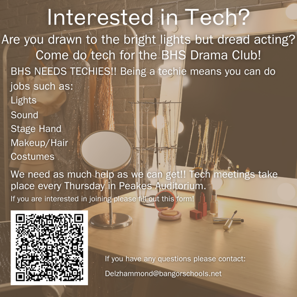 Interested in Tech? Are you drawn to the bright lights but dread acting? Come do tech for the BHS Drama Club!  Lights Sound Stage Hand Makeup/Hair  Costumes Tech meetings take place every Thursday in Peakes Auditorium.  If you are interested in joining please ﬁll out this form! If you have any questions please contact: Delzhammond@bangorschools.net 