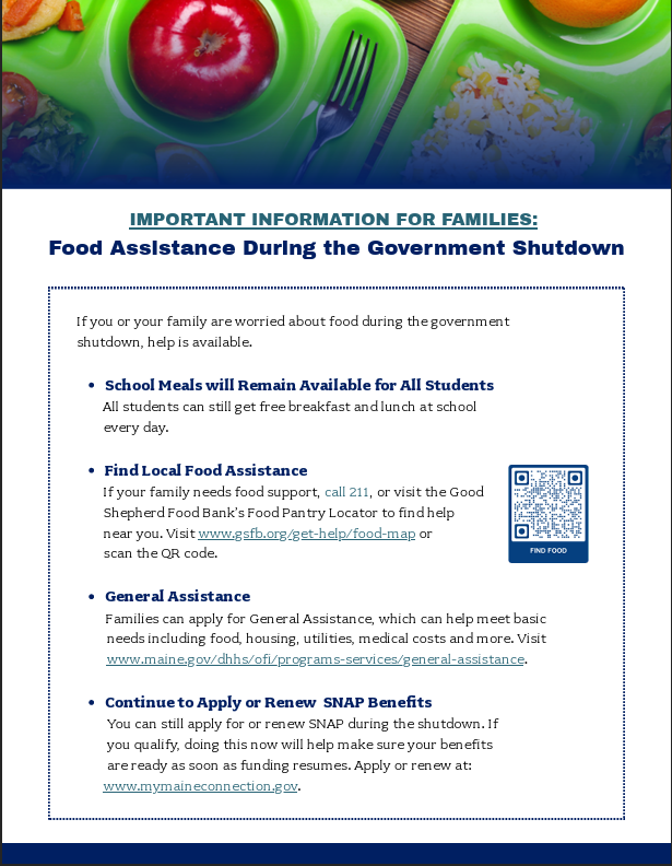 If you or your family are worried about food during the government shutdown, help is available. School Meals will Remain Available for All Students         All students can still get free breakfast and lunch at school         every day. Find Local Food Assistance        If your family needs food support, call 211, or visit the Good         Shepherd Food Bank’s Food Pantry Locator to find help         near you. Visit www.gsfb.org/get-help/food-map or         scan the QR code. General Assistance          Families can apply for General Assistance, which can help meet basic           needs including food, housing, utilities, medical costs and more. Visit          www.maine.gov/dhhs/ofi/programs-services/general-assistance. Continue to Apply or Renew  SNAP Benefits         You can still apply for or renew SNAP during the shutdown. If          you qualify, doing this now will help make sure your benefits          are ready as soon as funding resumes. Apply or renew at:         www.mymaineconnection.gov.
