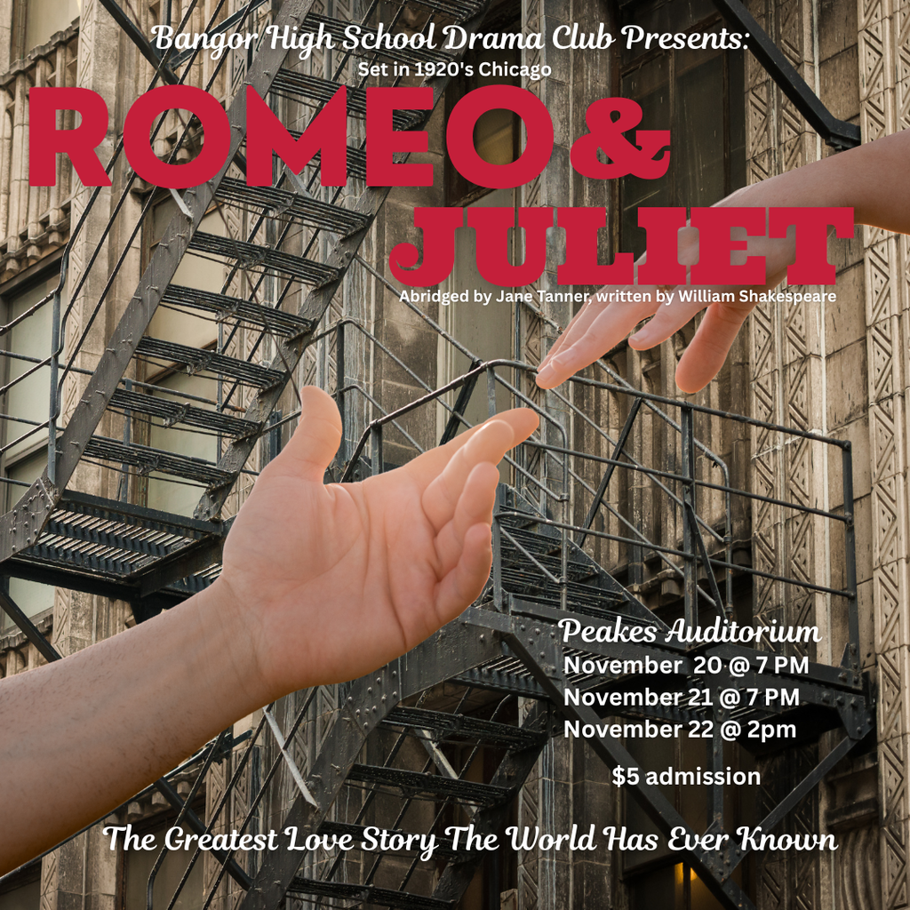 Bangor High School Drama Club Presents: Romeo & Juliet Abridged by Jane Tanner, written by William Shakespeare Peakes Auditorium November  20 @ 7 PM November 21 @ 7 PM November 22 @ 2pm  $5 admission  The Greatest Love Story The World Has Ever Known