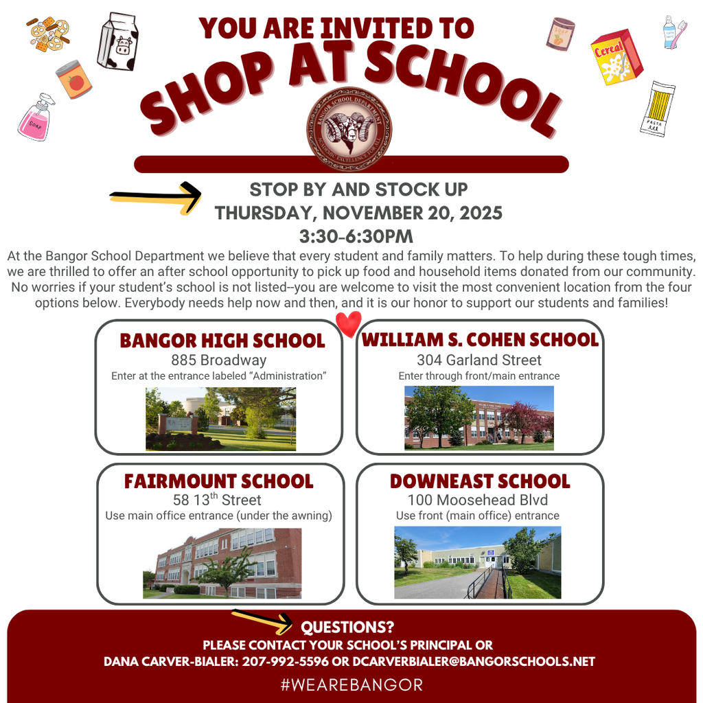 You are invited to Shop At School Stop by and stock up Thursday, November 20, 2025 3:30-6:30pm At the Bangor School Department we believe that every student and family matters. To help during these tough times, we are thrilled to offer an after school opportunity to pick up food and household items donated from our community. No worries if your student’s school is not listed--you are welcome to visit the most convenient location from the four options below. Everybody needs help now and then, and it is our honor to support our students and families! 