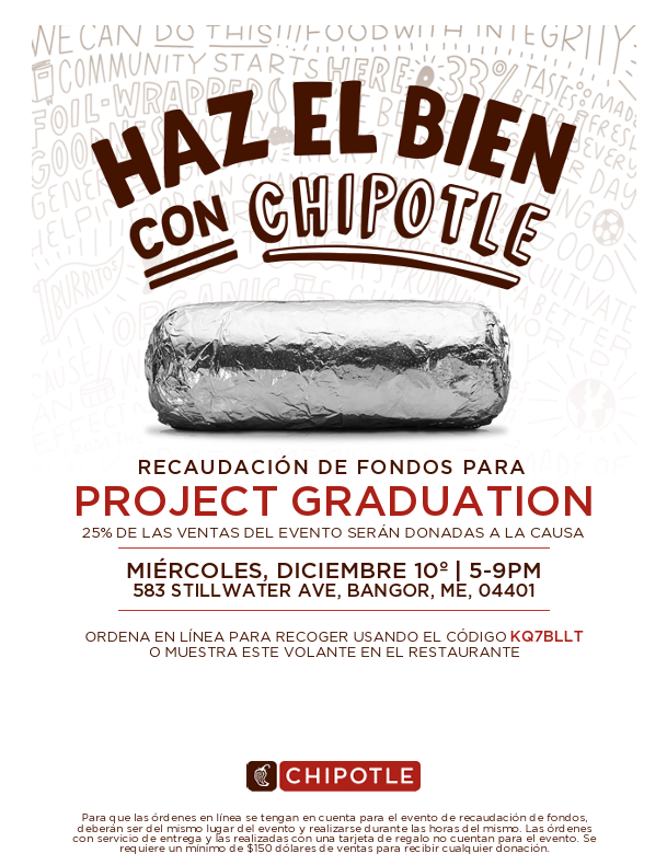CHIPOTLE FUNDRAISER FOR PROJECT GRADUATION 25% OF EVENT SALES GET DONATED TO THE CAUSE WEDNESDAY, DECEMBER 10TH | 5-9PM 583 STILLWATER AVE, BANGOR, ME, 04401 ORDER ONLINE FOR PICKUP USING CODE KQ7BLLT OR SHOW THIS FLYER IN RESTAURANT