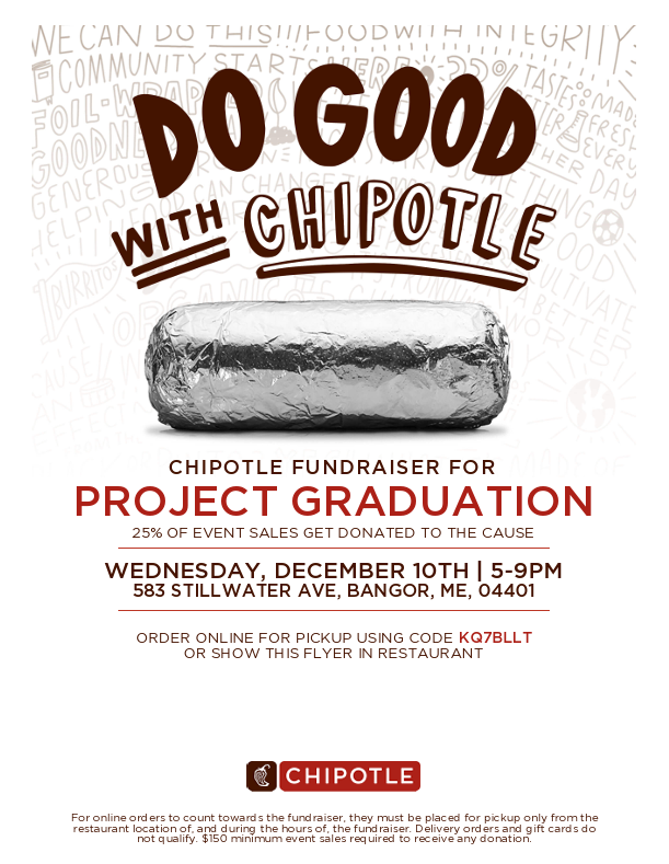 CHIPOTLE FUNDRAISER FOR PROJECT GRADUATION 25% OF EVENT SALES GET DONATED TO THE CAUSE WEDNESDAY, DECEMBER 10TH | 5-9PM 583 STILLWATER AVE, BANGOR, ME, 04401 ORDER ONLINE FOR PICKUP USING CODE KQ7BLLT OR SHOW THIS FLYER IN RESTAURANT