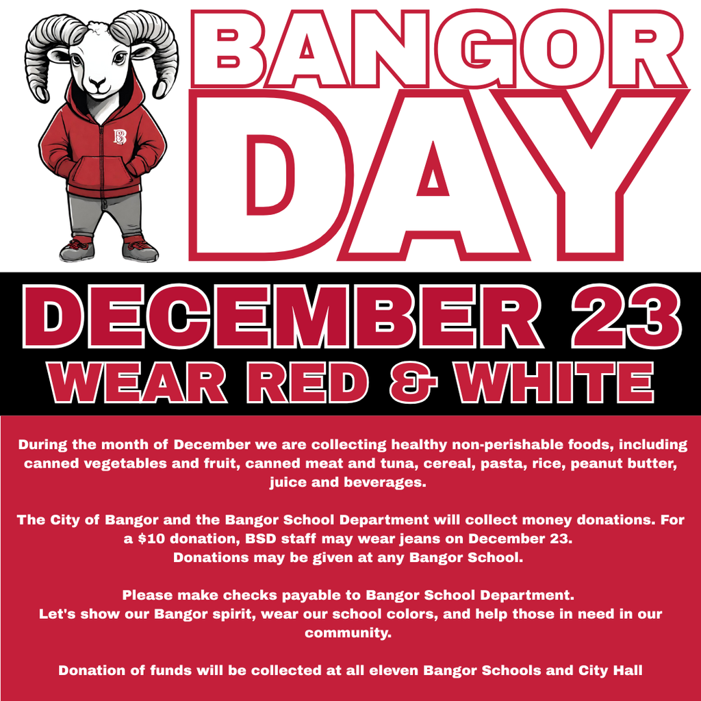 Bangor Day—December 23, 2025—Wear Red and White! During the month of December we are collecting healthy non-perishable foods, including canned vegetables and fruit, canned meat and tuna, cereal, pasta, rice, peanut butter, juice, and beverages. The City of Bangor and the Bangor School Department will collect money donations. For a $10 donation, BSD staff may wear jeans on December 23. Donations may be given at any Bangor school. Please make checks payable to Bangor School Department. Let's show our Bangor spirit, wear our school colors, and help those in need in our community. Donation of funds will be collected at all eleven Bangor Schools and City Hall.