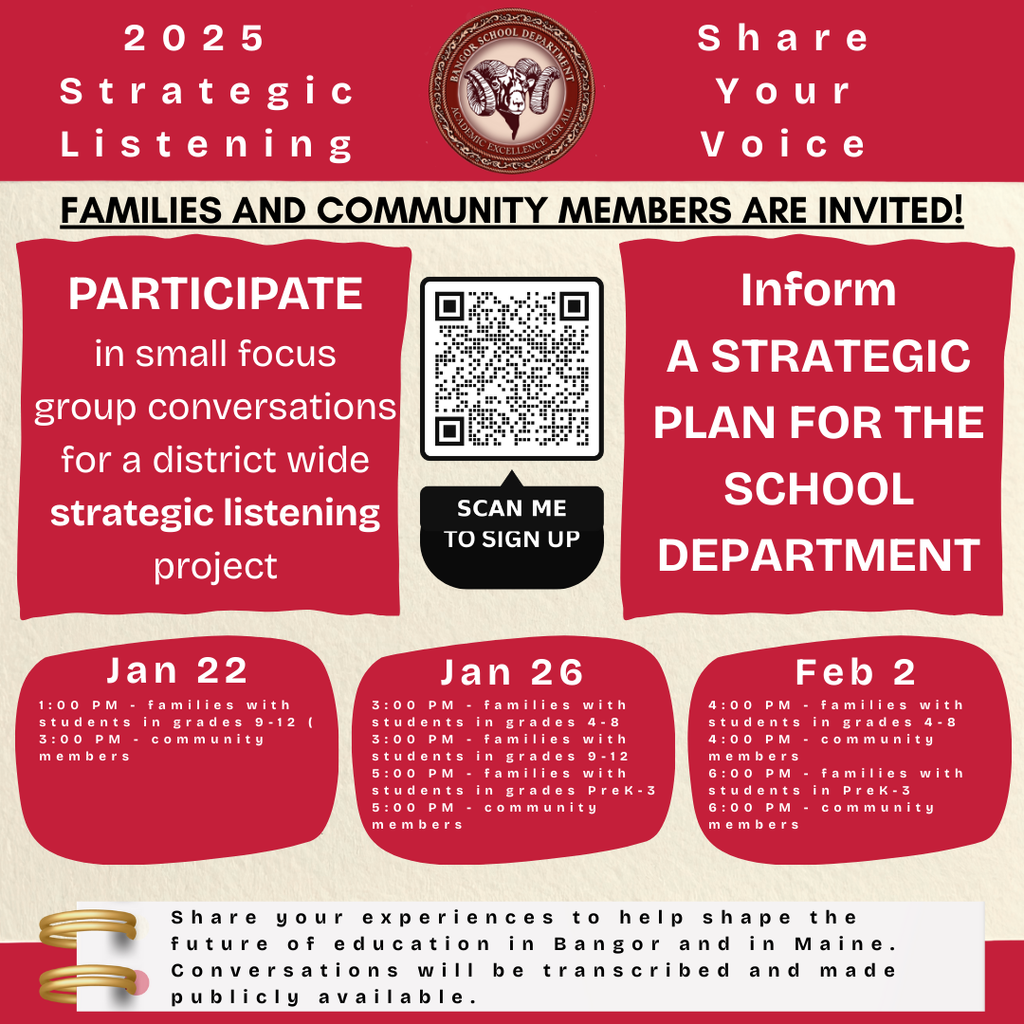 Join Us for a Strategic Planning Listening Session! Attention Bangor Residents and Parents/Guardians of Bangor Students!  The Bangor School Department is excited to invite you to our Strategic Planning Listening Session. Your voice matters as we shape the future of education in our community!  Why Attend?  Share Your Perspectives: We want to hear your thoughts on how we can enhance the learning environment for our students. Collaborate with Educators: Engage directly with school leaders and help develop our 10-year plan. Build a Community of Belonging: Contribute to discussions aimed at fostering an inclusive and supportive school atmosphere for all.