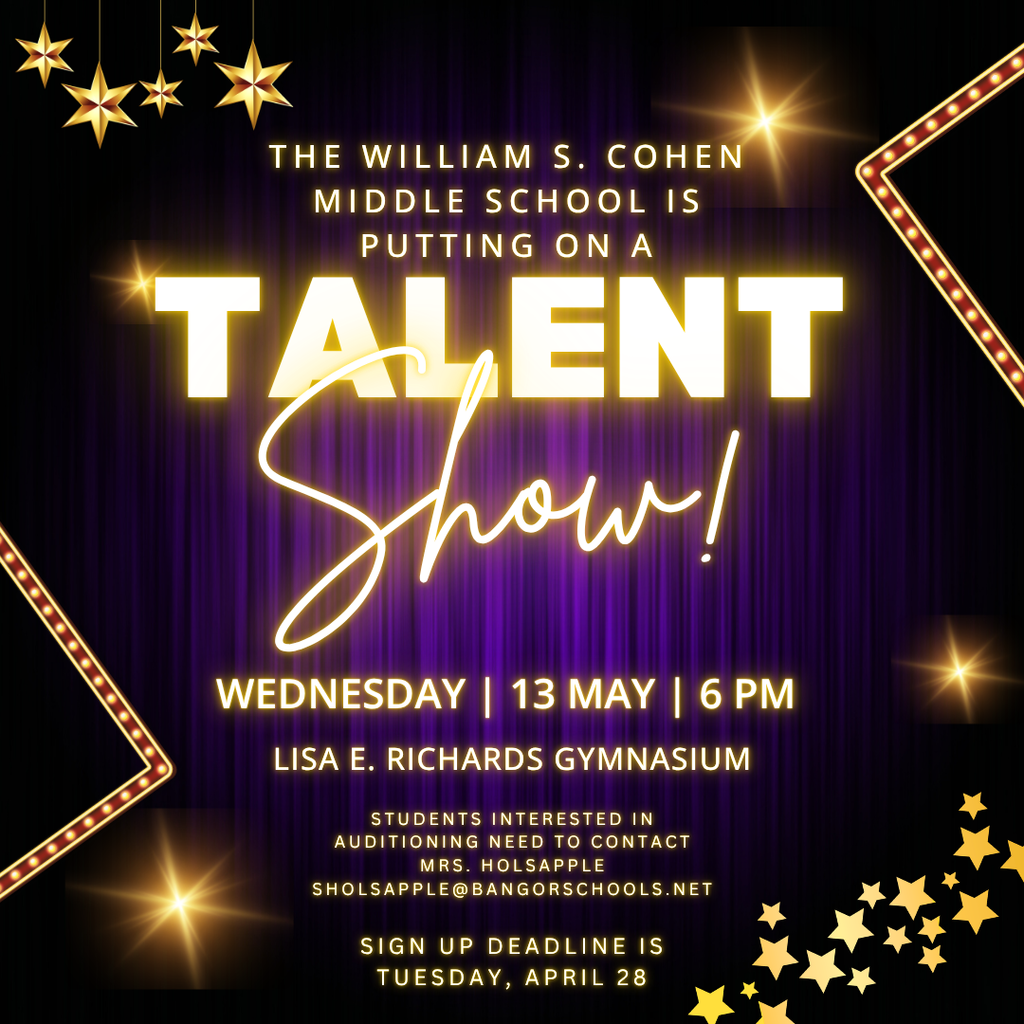 The William S. Cohen Middle School is putting on a Talent Show! Wednesday | 13 May | 6 pm Lisa E. Richards Gymnasium Students interested in auditioning need to contact Mrs. Holsapple. sholsapple@bangorschools.net  The sign-up deadline is Tuesday, April 28