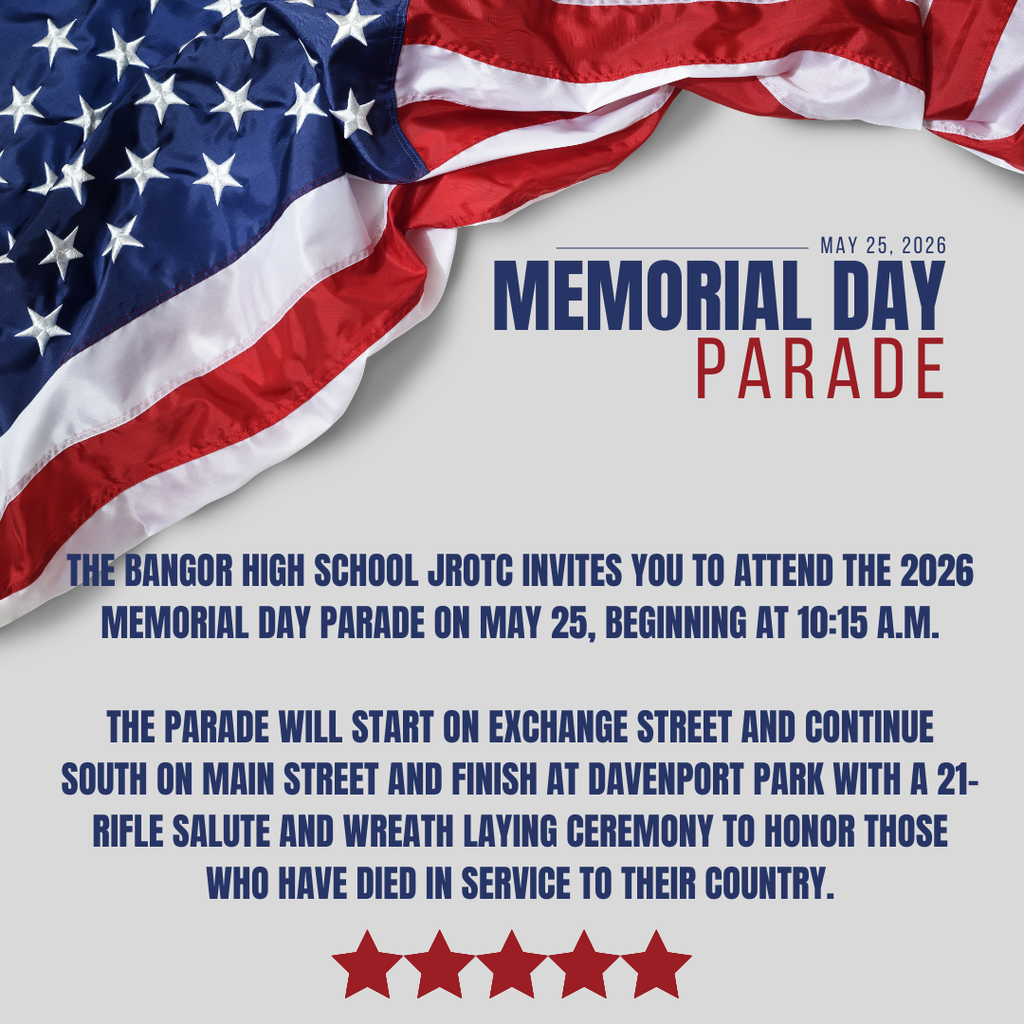 The Bangor High School JROTC invites you to attend the 2026 Memorial Day parade on May 25, beginning at 10:15 a.m. This year's event will include the BHS Band, the combined W.S. Cohen & J.F. Doughty Middle School Bands, BHS JROTC, multiple local organizations, veterans, and floats. The parade will start on Exchange Street and continue south on Main Street and finish at Davenport Park with a 21-rifle salute and wreath laying ceremony to honor those who have died in service to their country.