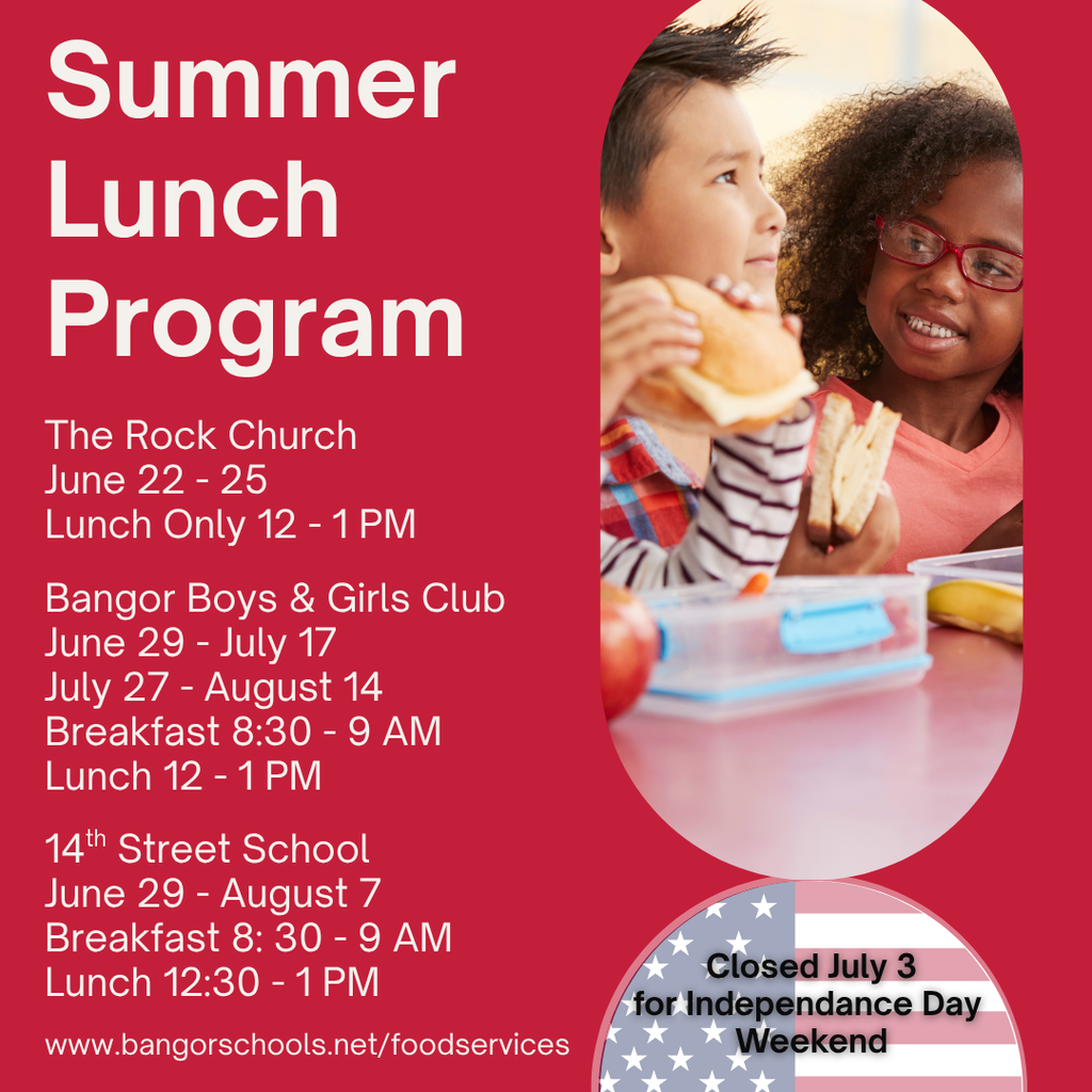 Summer Lunch Program: More info at www.bangorschools.net/foodservices Bangor Boys & Girls Club 6/29 - 7/17 7/27 - 8/ 14 Breakfast 8:30 - 9 AM Lunch 12 - 1 PM  The Rock Church 6/22 - 25 Lunch Only 12 - 1 PM  14th Street School 6/29 - 8/7  Breakfast 8: 30 - 9 AM Lunch 12:30 - 1 PM