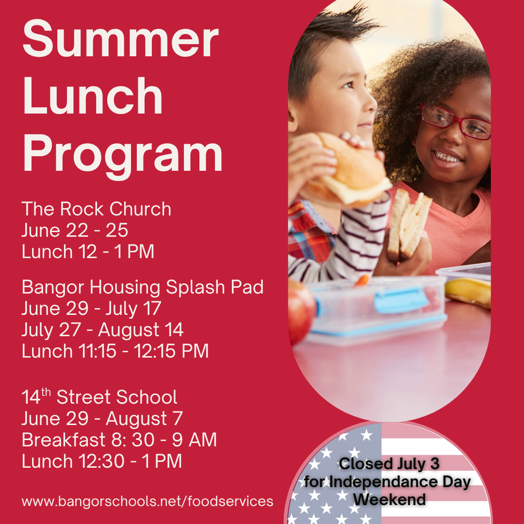 Summer Lunch Program: More info at www.bangorschools.net/foodservices Bangor Housing Splash Pad June 29 - July 17 July 27 - August 14 Lunch 11:15 - 12:15 PM The Rock Church 6/22 - 25 Lunch 12 - 1 PM 14th Street School 6/29 - 8/7 Breakfast 8: 30 - 9 AM Lunch 12:30 - 1 PM