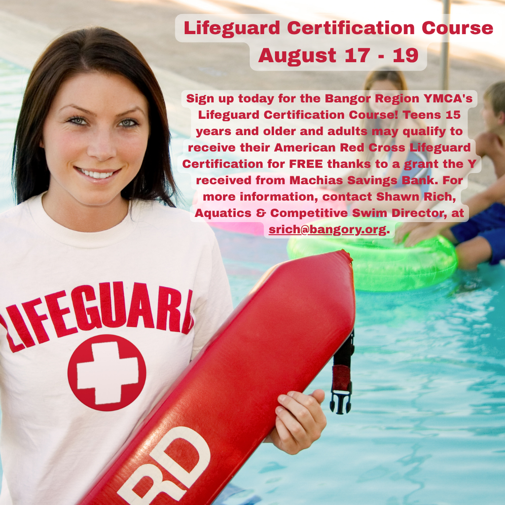 Lifeguard Certification Course: August 17 - 19 Sign up today for the Bangor Region YMCA's Lifeguard Certification Course! Teens 15 years and older and adults may qualify to receive their American Red Cross Lifeguard Certification for FREE thanks to a grant the Y received from Machias Savings Bank. For more information, contact Shawn Rich, Aquatics & Competitive Swim Director, at srich@bangory.org.