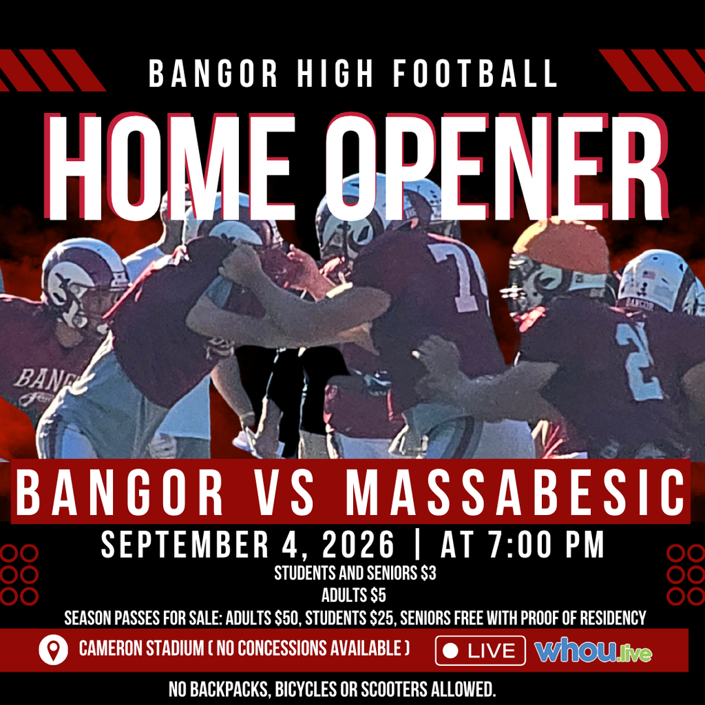 BHS Football Home Opener Bangor Vs Massabesic September 4, 2026 At 7:00 PM Students and Seniors $3, Adults $5 Season Passes for Sale: Adults $50, Students $25, Seniors Free with Proof of Residency Watch Live on WHOU No backpacks, bicycles or scooters allowed. #WeAreBangor