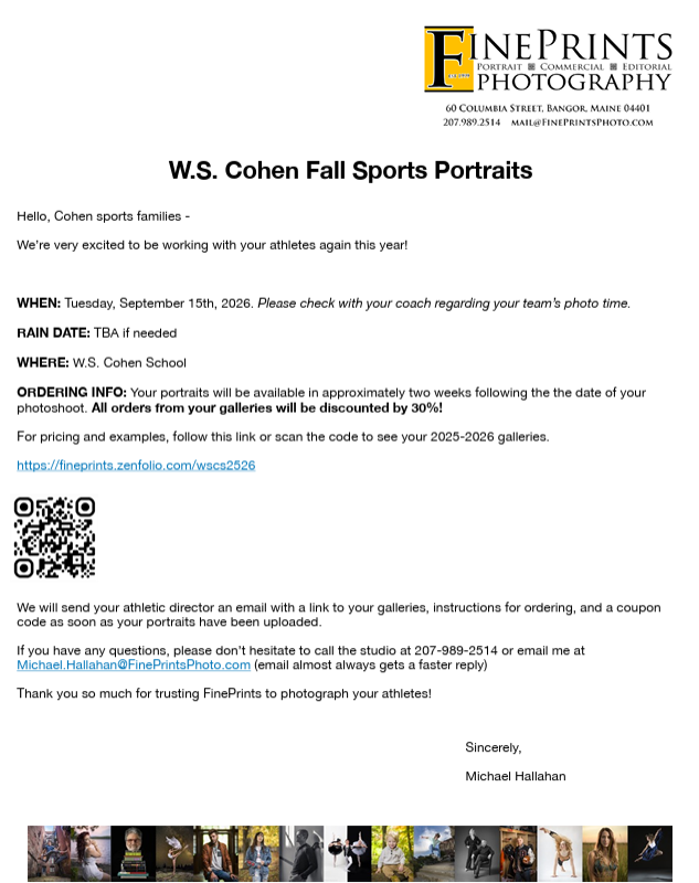 WHEN: Tuesday, September 15th, 2026. Please check with your coach regarding your team’s photo time. RAIN DATE: TBA if needed WHERE: W.S. Cohen School ORDERING INFO: Your portraits will be available in approximately two weeks following the the date of your photoshoot. All orders from your galleries will be discounted by 30%! For pricing and examples, follow this link or scan the code to see your 2025-2026 galleries. https://fineprints.zenfolio.com/wscs2526 We will send your athletic director an email with a link to your galleries, instructions for ordering, and a coupon code as soon as your portraits have been uploaded. If you have any questions, please don’t hesitate to call the studio at 207-989-2514 or email me at Michael.Hallahan@FinePrintsPhoto.com (email almost always gets a faster reply) Thank you so much for trusting FinePrints to photograph your athletes! Sincerely, Michael Hallahan