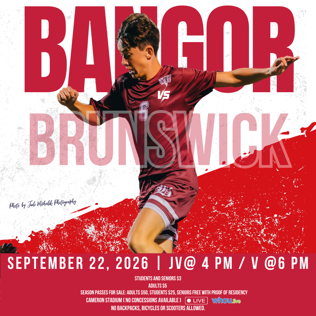 BHS Boys Soccer  Bangor Vs Brunswick Sept 22, 2026 JV @ 4 PM Varsity @ 6 PM Students and Seniors $3, Adults $5 Season Passes for Sale: Adults $50, Students $25, Seniors Free with Proof of Residency Watch Live on WHOU No backpacks, bicycles or scooters allowed.  #wearebangor