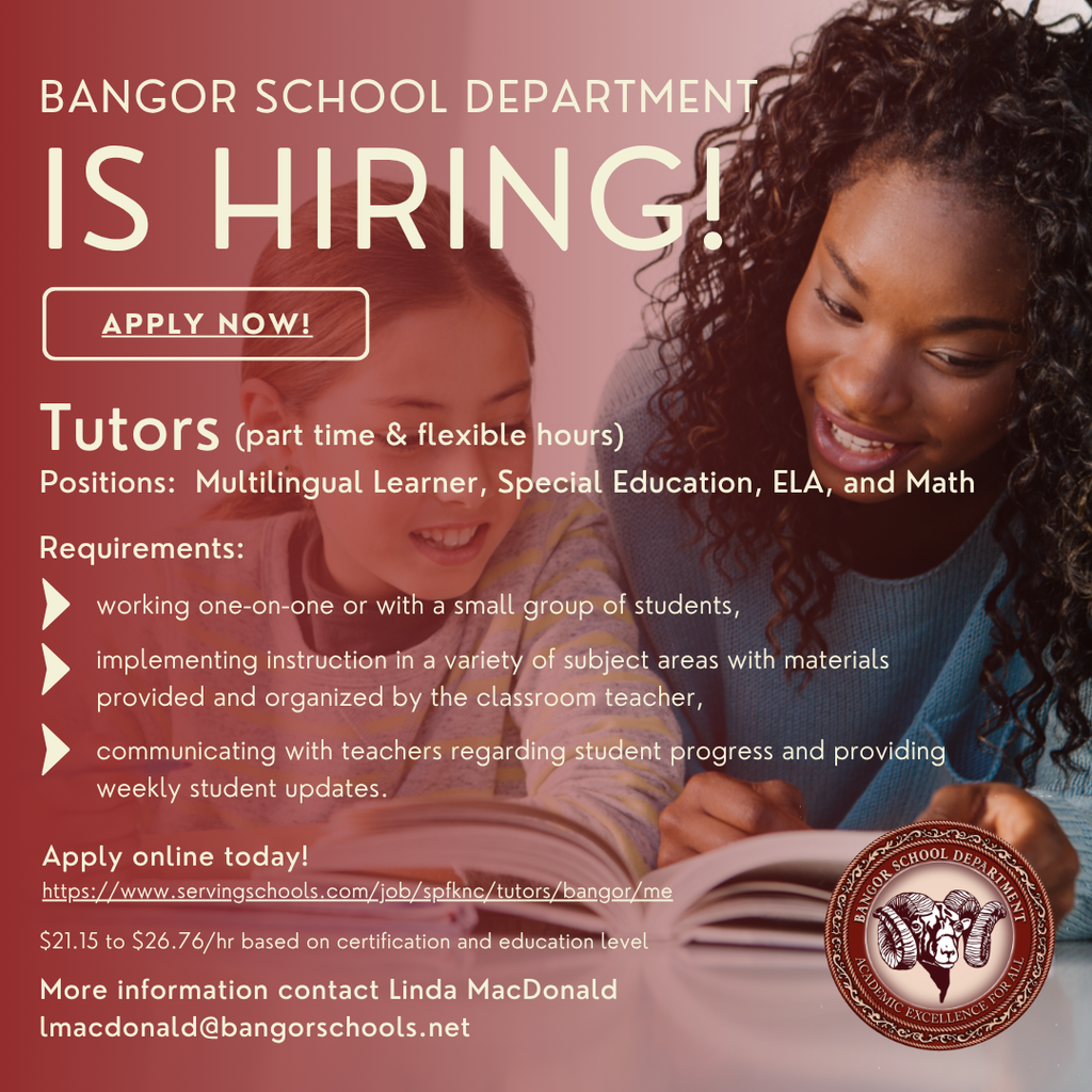 The Bangor School Department accepts applications for educational tutor positions continuously throughout the school year. Proof of Educational Technician III authorization or teacher certification and CHRC approval through the Department of Education is required for this position. Tutors are employed as temporary part-time employees with the district. Assignments are flexible and may be during or after the school day. To obtain Department of Education credentials visit https://www.maine.gov/doe/cert. Tutors are needed in the areas of Multilingual Learners, special education, science, and mathematics. Tutoring services occur within a variety of settings including the regular education setting, special education setting, in a student’s home, or in a public setting such as the library. Duties include: working one-on-one or with a small group of students, implementing instruction in a variety of subject areas with materials provided and organized by the classroom teacher, communicating with teachers regarding student progress and providing weekly student updates. If you have further questions, please contact, Linda MacDonald, Assistant Director of Pupil Services, at lmacdonald@bangorschools.net. Years of Experience 0-1 Years $21.15/hour 2-3 Years $22.44/hour 4-5 Years $23.80/hour 6-7 Years $24.73/hour 8-9 Years $25.75/hour 10+ Years $26.76/hour