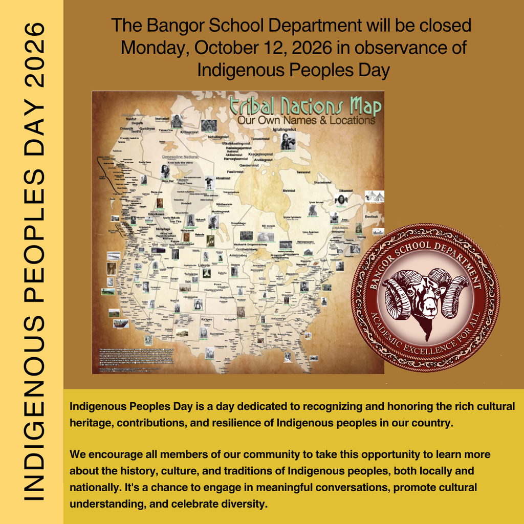 The Bangor School Department will be closed Monday, October 12, 2026 in observance of Indigenous Peoples Day.  Indigenous Peoples Day is a day dedicated to recognizing and honoring the rich cultural heritage, contributions, and resilience of Indigenous peoples in our country.  We encourage all members of our community to take this opportunity to learn more about the history, culture, and traditions of Indigenous peoples, both locally and nationally. It's a chance to engage in meaningful conversations, promote cultural understanding, and celebrate diversity.