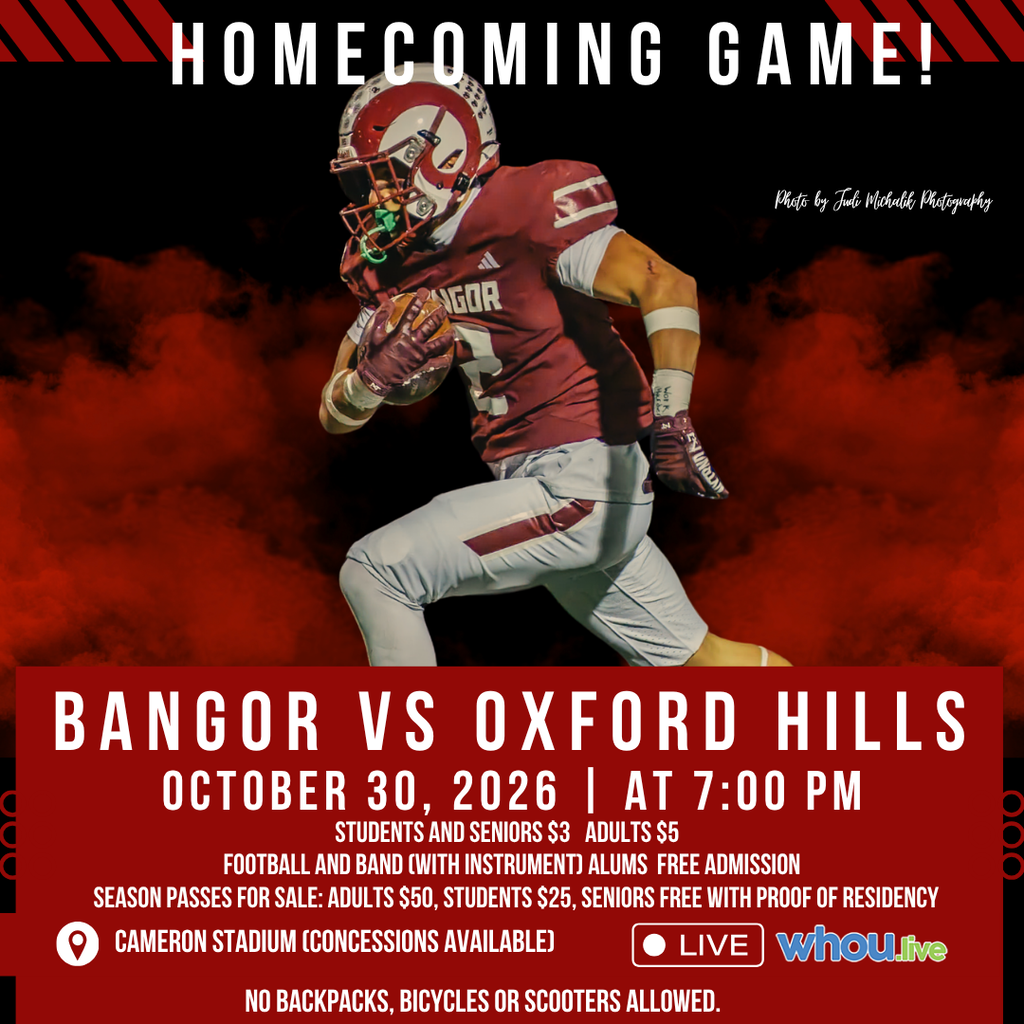 We would like to invite the entire Bangor community to come together for our Homecoming Football Game on Friday, October 30, at 7:00 PM at Cameron Stadium as the Bangor Rams take on Oxford Hills. The BHS Band is inviting all former members to join in the musical fun. Free admission when you bring your instrument. To confirm your attendance, please contact Band Director Mr. Tipton at mtipton@bangorschools.net. Football alumni are also hosting an event welcoming back all former players. For more info, contact Athletic Director Vanidestine at svanidestine@bangorschools.net. Students and Seniors $3, Adults $5 Let's fill the stands, celebrate our students, and show our Ram pride!