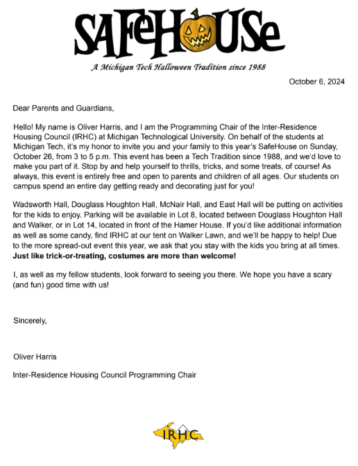 Dear Parents and Guardians, Hello! My name is Oliver Harris, and I am the Programming Chair of the Inter-Residence Housing Council (IRHC) at Michigan Technological University. On behalf of the students at Michigan Tech, it’s my honor to invite you and your family to this year’s SafeHouse on Sunday, October 26, from 3 to 5 p.m. This event has been a Tech Tradition since 1988, and we’d love to make you part of it. Stop by and help yourself to thrills, tricks, and some treats, of course! As always, this event is entirely free and open to parents and children of all ages. Our students on campus spend an entire day getting ready and decorating just for you! Wadsworth Hall, Douglass Houghton Hall, McNair Hall, and East Hall will be putting on activities for the kids to enjoy. Parking will be available in Lot 8, located between Douglass Houghton Hall and Walker, or in Lot 14, located in front of the Hamer House. If you’d like additional information as well as some candy, find IRHC at our tent on Walker Lawn, and we’ll be happy to help! Due to the more spread-out event this year, we ask that you stay with the kids you bring at all times. Just like trick-or-treating, costumes are more than welcome! I, as well as my fellow students, look forward to seeing you there. We hope you have a scary (and fun) good time with us! Sincerely, Oliver Harris Inter-Residence Housing Council Programming Chair