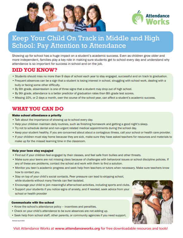 Keep Your Child On Track in Middle and High School: Pay Attention to Attendance Showing up for school has a huge impact on a student’s academic success. Even as children grow older and more independent, families play a key role in making sure students get to school every day and understand why attendance is so important for success in school and on the job. DID YOU KNOW? WHAT YOU CAN DO • Students should miss no more than 9 days of school each year to stay engaged, successful and on track to graduation. • Frequent absences can be a sign that a student is losing interest in school, struggling with school work, dealing with a bully or facing some other difficulty. • By 6th grade, absenteeism is one of three signs that a student may drop out of high school. • By 9th grade, attendance is a better predictor of graduation rates than 8th grade test scores. • Missing 10%, or 2 days a month, over the course of the school year, can affect a student’s academic success. Make school attendance a priority • Talk about the importance of showing up to school every day. • Help your children maintain daily routines, such as finishing homework and getting a good night’s sleep. • Try not to schedule dental and non-urgent related medical appointments during the school day. • Keep your student healthy. If you are concerned about about a contagious illness, call your school or health care provider. • If your children must stay home because they are sick, make sure they have asked teachers for resources and materials to make up for the missed learning time in the classroom. Help your teen stay engaged • Find out if your children feel engaged by their classes, and feel safe from bullies and other threats. • Make sure your teens are not missing class because of challenges with behavioral issues or school discipline policies. If any of these are problems, contact the school and work with them to find a solution. • Monitor you teen’s academic progress and seek help from teachers or tutors when necessary. Make sure teachers know how to contact you. • Stay on top of your child’s social contacts. Peer pressure can lead to skipping school, while students without many friends can feel isolated. • Encourage your child to join meaningful after-school activities, including sports and clubs. • Support your students if you notice signs of anxiety, and if needed, seek advice from your school or health provider Communicate with the school • Know the school’s attendance policy – incentives and penalties. • Check on your child’s attendance to be sure absences are not adding up. • Seek help from school staff, other parents, or community agencies if you need support. Visit Attendance Works at www.attendanceworks.org for free downloadable resources and tools!