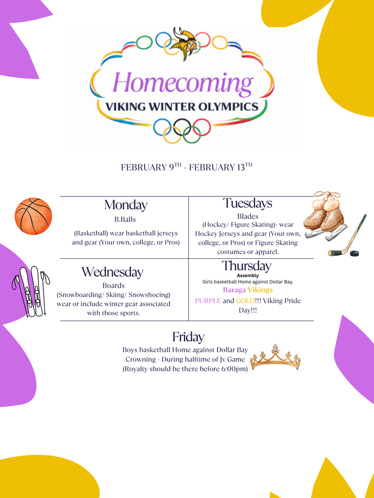 Homecoming Viking Winter Olympics Dress up days: Monday 2/9 B.Balls - wear basketball jerseys and gear (your own, college, or Pros), Tuesday 2/10 Blades - wear Hockey jerseys and gear (your own, college, or Pros) or Figure Skating costumes or apparel, Wednesday 2/11 Boards - (snowboarding/Skiing/ Snowshoeing) wear or include winter gear associated with those sports, Thursday 2/12 Baraga Vikings! Wear Purple ad Gold, Assembly 10am - Noon, Girls basketball games HOME against Dollar Bay, Friday 2/13 Boys basketball HOME against Dollar Bay. Homecoming court crowning during half-time of the JV game (Royalty should be there before 6:00pm)