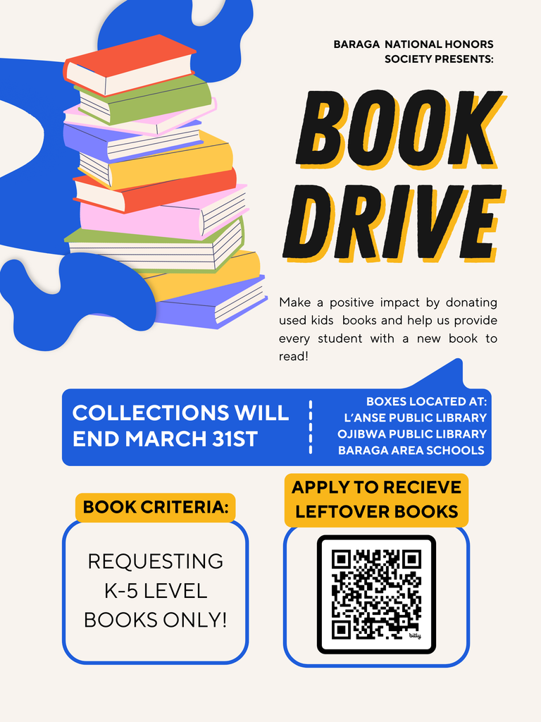 Baraga National Honor Society presents : Book Drive. Make a positive impact by donating used kids books and help us provide every student with a new book to read! Collections will end March 31st. Boxes located at L'anse Public Library, Ojibwa Public Library, Baraga Area Schools. Requesting k-5 level books only. scan the qr code to apply to receive leftover books.