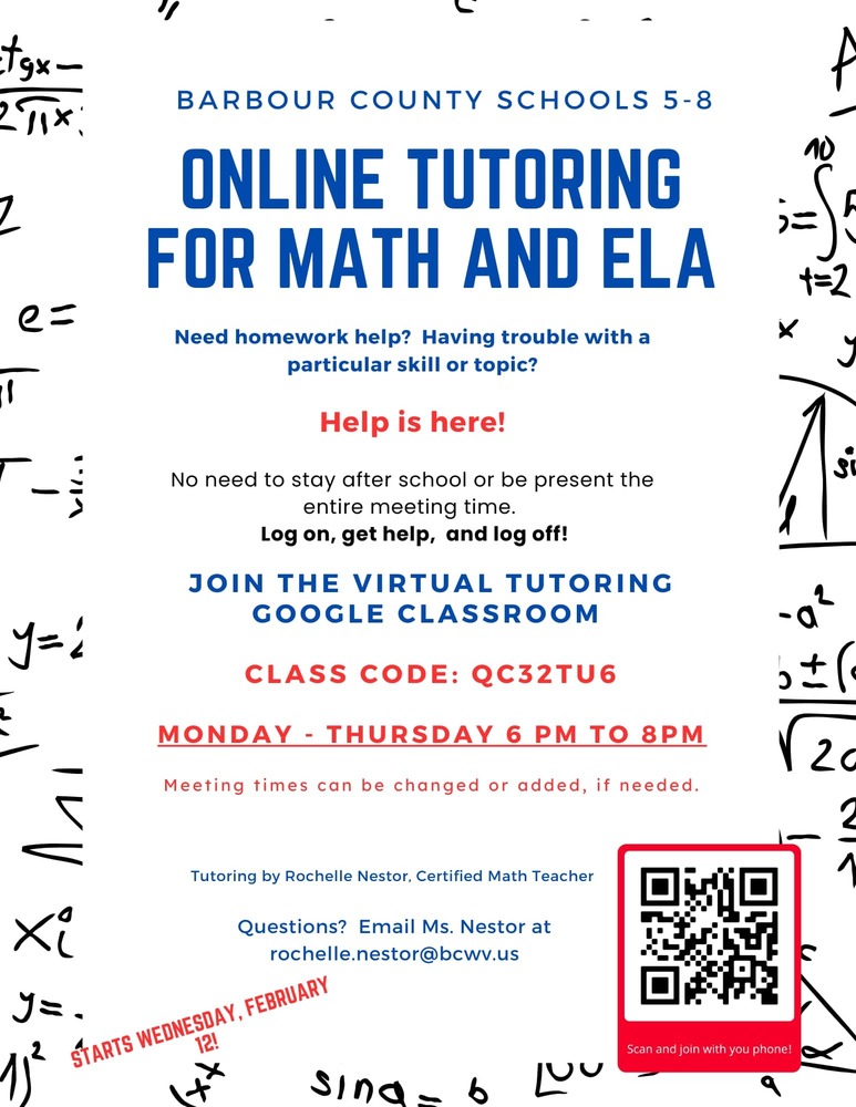 BARBOUR COUNTY SCHOOLS 5-8 ONLINE TUTORING FOR MATH AND ELA Need homework help? Having trouble with a particular skill or topic? Help is here! No need to stay after school or be present the entire meeting time. Log on, get help, and log off! JOIN THE VIRTUAL TUTORING GOOGLE CLASSROOM CLASS CODE: QC32TU6 MONDAY - THURSDAY 6 PM TO 8PM Meeting times can be changed or added, if needed. Tutoring by Rochelle Nestor, Certified Math Teacher Questions? Email Ms. Nestor at rochelle.nestor@bcwv.us ¡ WEDNESDAY, FEBRUARY