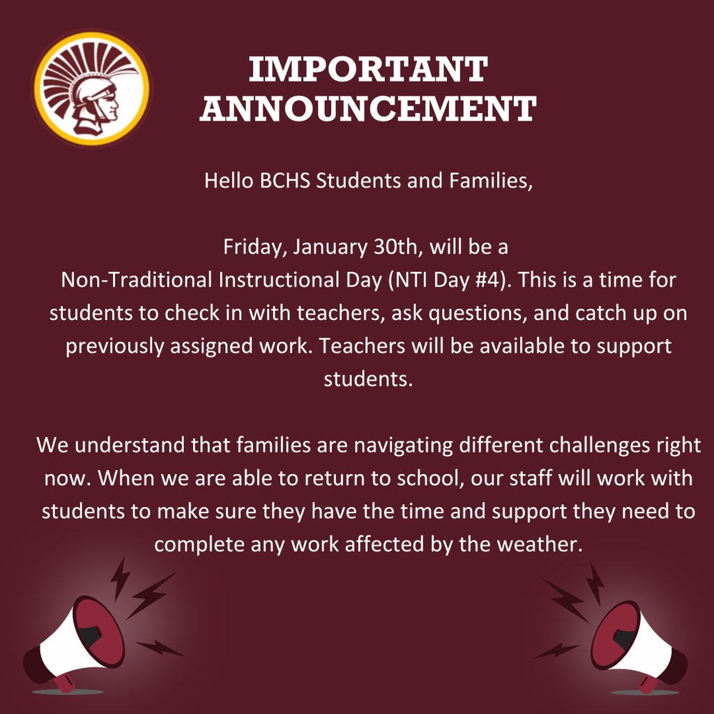 Hello BCHS Students and Families, Friday, January 30th, will be a Non-Traditional Instructional Day (NTI Day #4). This is a time for students to check in with teachers, ask questions, and catch up on previously assigned work. Teachers will be available to support students, and new assignments will be limited. We understand that families are navigating different challenges right now. When we are able to return to school, our staff will work with students to make sure they have the time and support they need to complete any work affected by the weather.