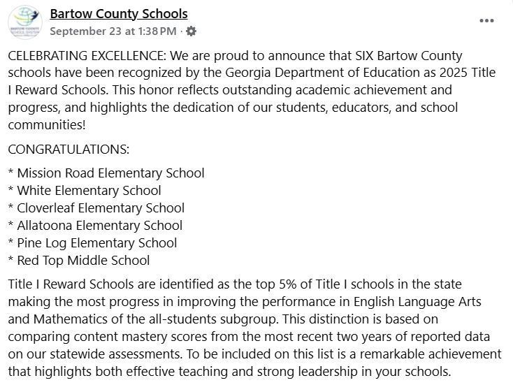 CELEBRATING EXCELLENCE: We are proud to announce that SIX Bartow County schools have been recognized by the Georgia Department of Education as 2025 Title I Reward Schools. This honor reflects outstanding academic achievement and progress, and highlights the dedication of our students, educators, and school communities! CONGRATULATIONS:  * Mission Road Elementary School * White Elementary School * Cloverleaf Elementary School * Allatoona Elementary School * Pine Log Elementary School * Red Top Middle School Title I Reward Schools are identified as the top 5% of Title I schools in the state making the most progress in improving the performance in English Language Arts and Mathematics of the all-students subgroup. This distinction is based on comparing content mastery scores from the most recent two years of reported data on our statewide assessments. To be included on this list is a remarkable achievement that highlights both effective teaching and strong leadership in your schools.