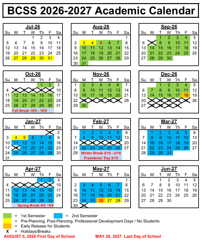 BCSS 2026-2027 Academic Calendar Jul-26 Aug-26 Sep-26 Su M T W Th F Sa Su M T W Th F Sa Su M T W Th F Sa 1 2 3 4 1 1 2 3 4 5 5 6 7 8 9 10 11 2 3 4 5 6 7 8 6 7 8 9 10 11 12 12 13 14 15 16 17 18 9 10 11 12 13 14 15 13 14 15 16 17 18 19 19 20 21 22 23 24 25 16 17 18 19 20 21 22 20 21 22 23 24 25 26 26 27 28 29 30 31 23 24 25 26 27 28 29 27 28 29 30 30 31 Oct-26 Nov-26 Dec-26 Su M T W Th F Sa Su M T W Th F Sa Su M T W Th F Sa 1 2 3 1 2 3 4 5 6 7 1 2 3 4 5 4 5 6 7 8 9 10 8 9 10 11 12 13 14 6 7 8 9 10 11 12 11 12 13 14 15 16 17 15 16 17 18 19 20 21 13 14 15 16 17 18 19 18 19 20 21 22 23 24 22 23 24 25 26 27 28 20 21 22 23 24 25 26 25 26 27 28 29 30 31 29 30 Fall Break 10/5 - 10/9 Jan-27 27 28 29 30 31 Feb-27 Mar-27 Su M T W Th F Sa Su M T W Th F Sa Su M T W Th F Sa 1 2 1 2 3 4 5 6 1 2 3 4 5 6 3 4 5 6 7 8 9 7 8 9 10 11 12 13 7 8 9 10 11 12 13 10 11 12 13 14 15 16 17 18 19 20 21 22 23 24 25 26 27 28 29 30 31 Apr-27 14 15 16 17 18 19 20 14 15 16 17 18 19 20 21 22 23 24 25 26 27 21 22 23 24 25 26 27 28 Winter Break 2/15 - 2/19 Presidents' Day 2/15 May-27 28 29 30 31 Jun-27 Su M T W Th F Sa Su M T W Th F Sa Su M T W Th F Sa 1 2 3 1 1 2 3 4 5 4 5 6 7 8 9 10 2 3 4 5 6 7 8 6 7 8 9 10 11 12 11 12 13 14 15 16 17 18 19 20 21 22 23 24 25 26 27 28 29 30 Spring Break 4/5 - 4/9 9 10 11 12 13 14 15 13 14 15 16 17 18 19 16 17 18 19 20 21 22 23 24 25 26 27 28 29 30 31 20 21 22 23 24 25 26 27 28 29 30 = 1st Semester = 2nd Semester = Pre-Planning, Post-Planning, Professional Development Days / No Students = Early Release for Students X = Holidays/Breaks AUGUST 5, 2026 First Day of School M AY 26, 2027 Last Day of Schoolr