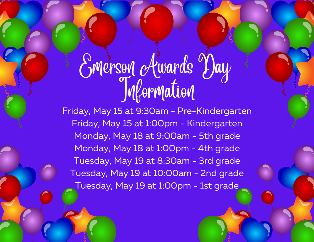 Mark your calendars! Emerson Awards Day Information: Friday, May 15 at 9:30am - Pre-Kindergarten Friday, May 15 at 1:00pm - Kindergarten Monday, May 18 at 9:00am - 5th grade Monday, May 18 at 1:00pm - 4th grade Tuesday, May 19 at 8:30am - 3rd grade Tuesday, May 19 at 10:00am - 2nd grade Tuesday, May 19 at 1:00pm - 1st grade