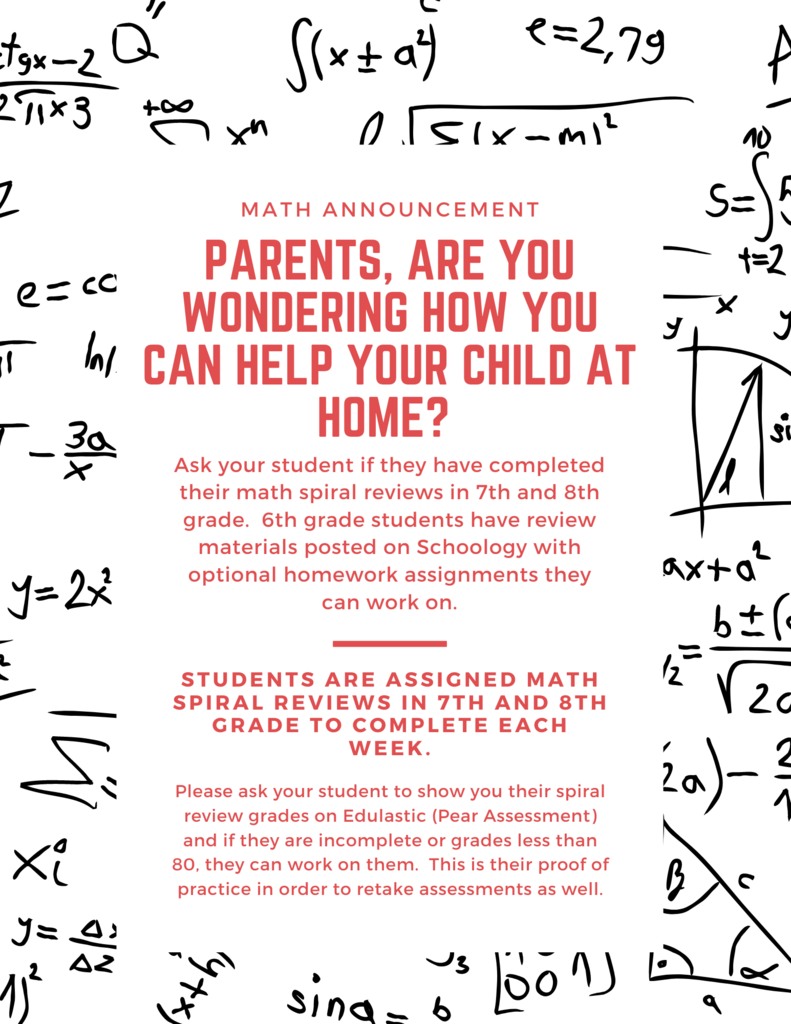 Parents, are you wondering how you can help your child at home? Math Announcement Ask your student if they have completed their math spiral reviews in 7th and 8th grade. 6th grade students have review materials posted on Schoology with optional homework assignments they can work on. Students are assigned math spiral reviews in 7th and 8th grade to complete each week Please ask your student to show you their spiral review grades on Edulastic (Pear Assessment) and if they are incomplete or grades less than 80, they can work on them. This is their proof of practice in order to retake assessments as well.