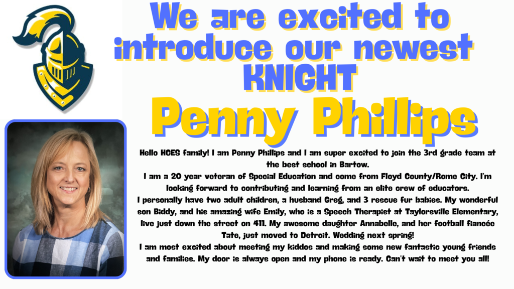 Hello HCES family! I am Penny Phillips and I am super excited to join the 3rd grade team at the best school in Bartow. I am a 20 year veteran of Special Education and come from Floyd County/Rome City. I’m looking forward to contributing and learning from an elite crew of educators. I personally have two adult children, a husband Greg, and 3 rescue fur babies. My wonderful son Biddy, and his amazing wife Emily, who is a Speech Therapist at Taylorsville Elementary, live just down the street on 411. My awesome daughter Annabelle, and her football fiancée Tate, just moved to Detroit. Wedding next spring! I am most excited about meeting my kiddos and making some new fantastic young friends and families. My door is always open and my phone is ready. Can’t wait to meet you all!