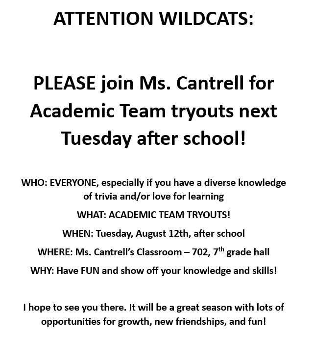 Attention Wildcats: Please join Ms. Cantrell for Academi Team Tryouts next Tuesday after school! Who: Everyone, especially if you have a diverse knowledge of trivia and/or love for learning. What: Academic Team Tryouts. When: Tuesday, August 12th, after school. Where: Ms. Cantrell's Classroom- 702, 7th grade hall. Why: Have fun and show off your knowledge and skills! I hope to see you there. It will be a great season with lots of opportunities for growth, new friendships, and fun!