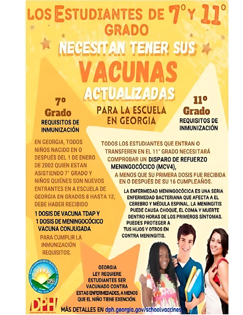 Los Estudiantes de 7° y 11° Grado Necesitan Tener Sus Vacunas Actualizadas Para la Escuela en Georgia 7° Grado Requisitos de Inmunización En Georgia, todos los niños nacidos en o después del 1 de enero de 2002 que están asistiendo al 7° grado, y los niños que son nuevos en una escuela de Georgia en los grados 8 hasta 12, deben haber recibido: •	1 dosis de vacuna Tdap •	1 dosis de vacuna conjugada meningocócica 11° Grado Requisitos de Inmunización Todos los estudiantes que ingresan o se transfieren al 11° grado necesitarán comprobar una dosis de refuerzo de la vacuna meningocócica (MCV4), a menos que su primera dosis se haya recibido después de su 16° cumpleaños. La enfermedad meningocócica es una enfermedad bacteriana grave que afecta el recubrimiento del cerebro y la médula espinal. La meningitis puede ser mortal o causar daño cerebral severo, pérdida auditiva o problemas renales. Los síntomas incluyen fiebre alta, dolor de cabeza intenso, rigidez en el cuello, náuseas y vómitos. La ley de Georgia requiere que los estudiantes estén vacunados contra estas enfermedades a menos que el niño tenga una exención. Más detalles en dph.georgia.gov/schoolvaccines