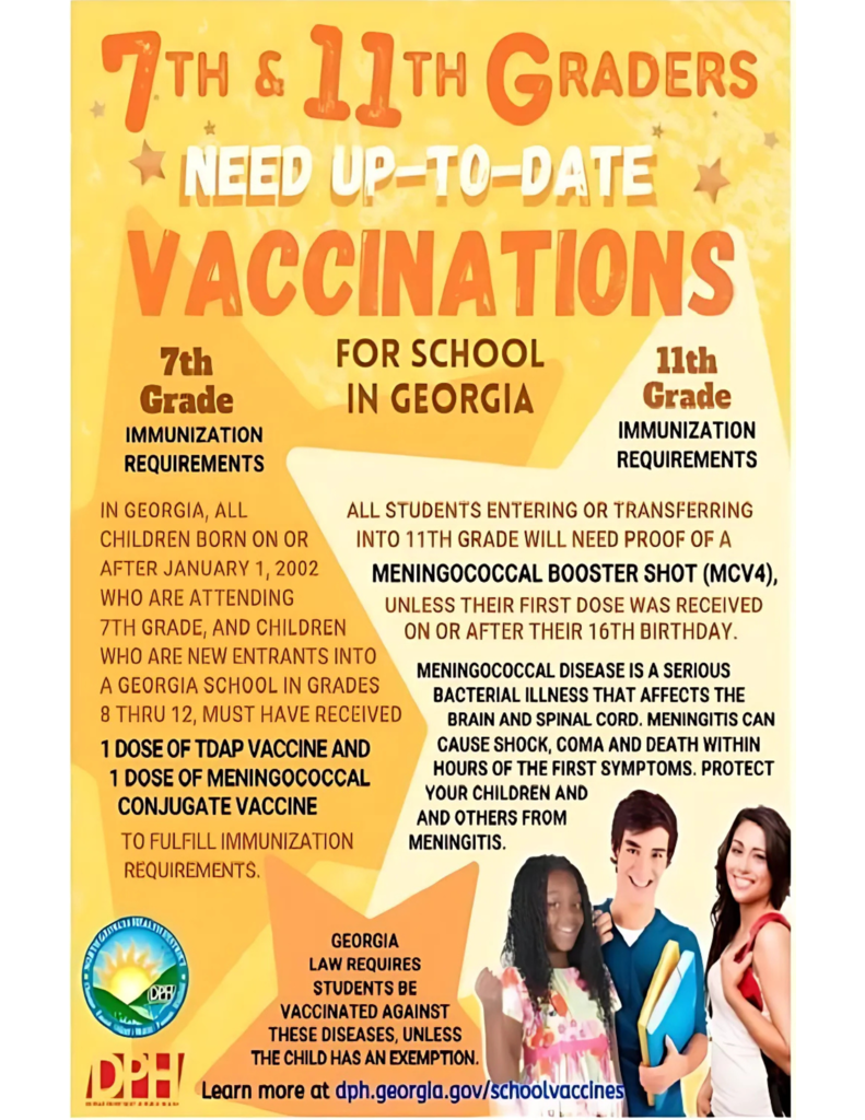 7TH & 11TH GRADERS NEED UP-TO-DATE VACCINATIONS FOR SCHOOL IN GEORGIA 7th Grade Immunization Requirements In Georgia, all children born on or after January 1, 2002 who are attending 7th grade, and children who are new entrants into a Georgia school in grades 8 thru 12, must have received: •	1 dose of Tdap vaccine •	1 dose of meningococcal conjugate vaccine 11th Grade Immunization Requirements All students entering or transferring into 11th grade will need proof of a meningococcal booster shot (MCV4), unless their first dose was received on or after their 16th birthday. Meningococcal disease is a serious bacterial illness that affects the brain and spinal cord. Meningitis can cause shock, coma and death within hours of the first symptoms. Protect your children and others from meningitis. Georgia law requires students be vaccinated against these diseases unless the child has an exemption. Learn more at dph.georgia.gov/schoolvaccines  