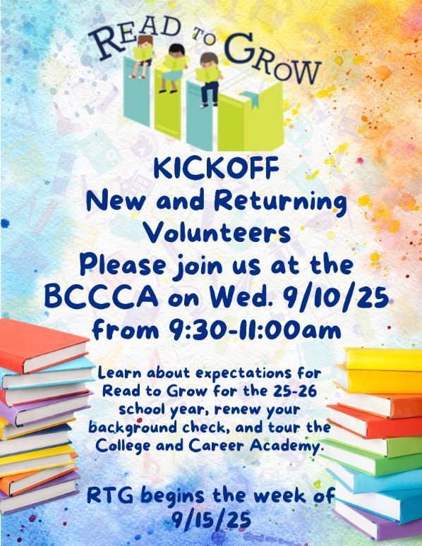 Read to Grow Kickoff-New and Returning Volunteers-Join us at the BCCCA on Wed. 9/10/25 from 9:30 - 11:00am. Learn about expectations for Read to Grow for the 25-26 school year, renew your background check, and tour the College and Career Academy.  RTG begins the week of 9/15/25.