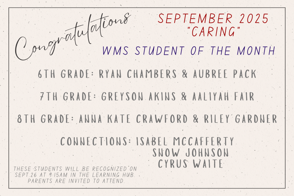 Congratulations. September 2025. Caring. WMS Student of the Month. 6th Grade: Ryan Chambers and Aubree Pack. 7th Grade: Greyson Akins and Aaliyah Fair. 8th Grade: Anna Kate Crawford and Riley Gardner. Connections: Isabel McCafferty, Snow Johnson, and Cyrus Waite. These students will be recognized on Sept. 26 in the Learning Hub. Parents are invited to attend. 