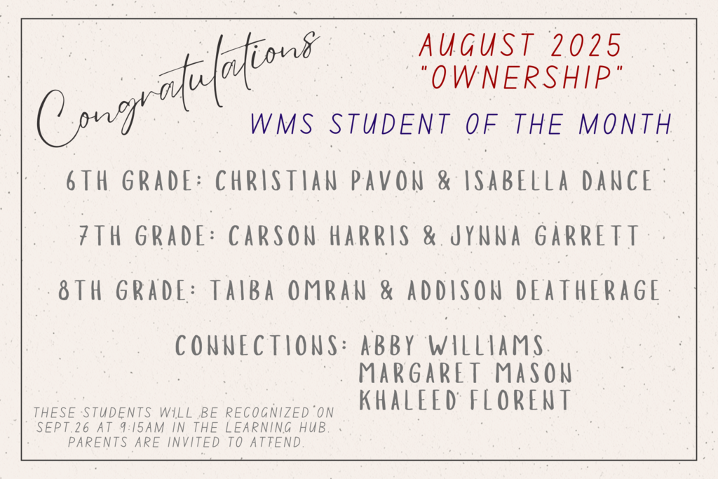 Congratulations. August 2025. Ownership. WMS Student of the Month. 6th Grade: Christian Pavon and Isabella Dance. 7th Grade: Carson Harris and Jynna Garrett. 8th Grade: Taiba Omran and Addison Deatherage. Connections: Abby Williams, Margaret Mason, and Khaleed Florent. These students will be recognized on Sept. 26 in the Learning Hub. Parents are invited to attend. 