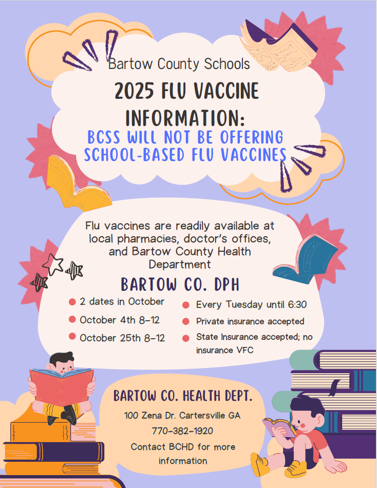 Bartow County Schools. 2025 Flu Vaccine Information. BCSS will not be offering school-based flu vaccines. Flu vaccines are readily available at local pharmacies, doctor's offices, and Bartow County Health Department. Bartow CO. DPH- 2 dates in October, Oct. 4,  8-12 and Oct. 25, 8-12. Every Tuesday until 6:30, Private insurance accepted, state insurance accepted. No insurance VFC. 