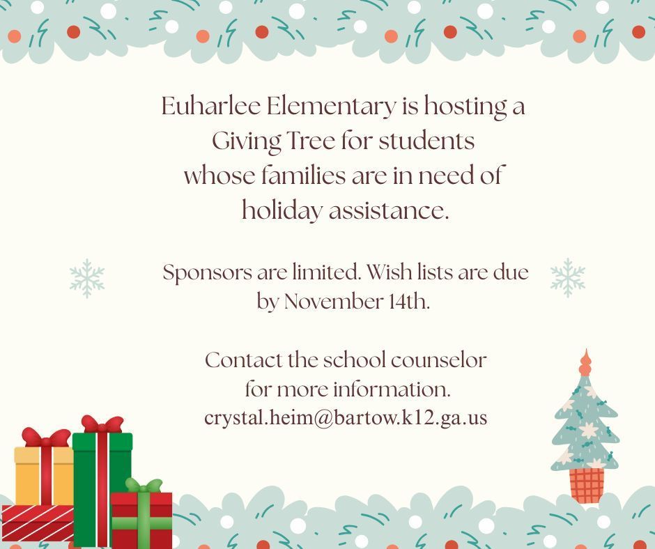 Euharlee Elementary is hosting a giving tree for students whose families are in need of holiday assistance.  Sponsors are limited.  Wish lists are due by November 14th.  Contact the school counselor for more information.  crystal.heim@bartow.k12.ga.us  There is a picture of four presents in the bottom left hand corner and a Christmas tree in the bottom right corner.