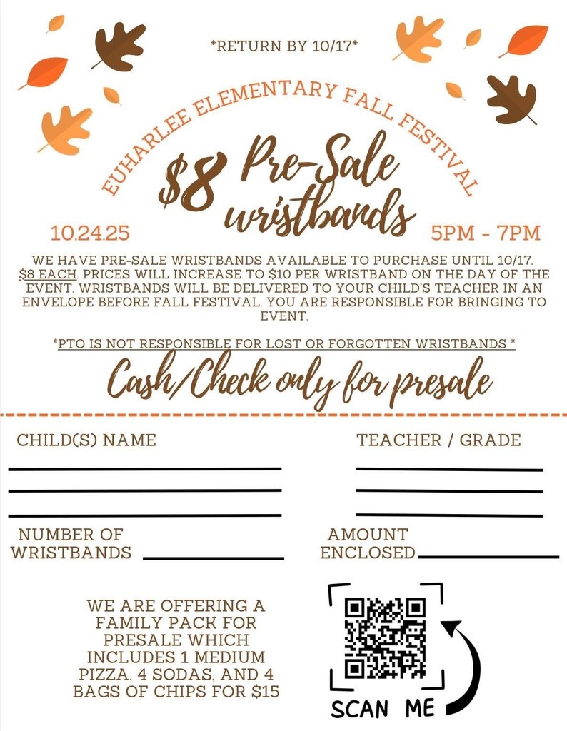 Flier for Fall Festival with leaves at the top - Return by 10/17 Euharlee Elementary Fall Festival $8 Pre-Sale Wristbands 10-24-2025 5PM-7PM  We have pre-sale wristbands available to purchase until 10/17.  $8 each.  Prices will increase to $10 per wristband on the day of the event.  Wristbands will be delivered to your child's teacher in an envelope before fall festival.  You are responsible for bringing to the event.  PTO is not responsible for lost or forgotten wristbands.  Cash/Check Only for Pre-Sale.  Child's Name____Teacher/Grade____ Number of Wristbands_____Amount Enclosed_____ We are offering a family pack for presale which includes 1 medium pizza, 4 sodas, and 4 bags of chips for $15.  There is a QR Code that can be scanned.